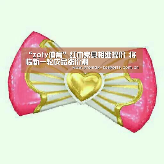 “zoty体育”红木家具相继提价 将临新一轮成品涨价潮(图1) 中欧体育